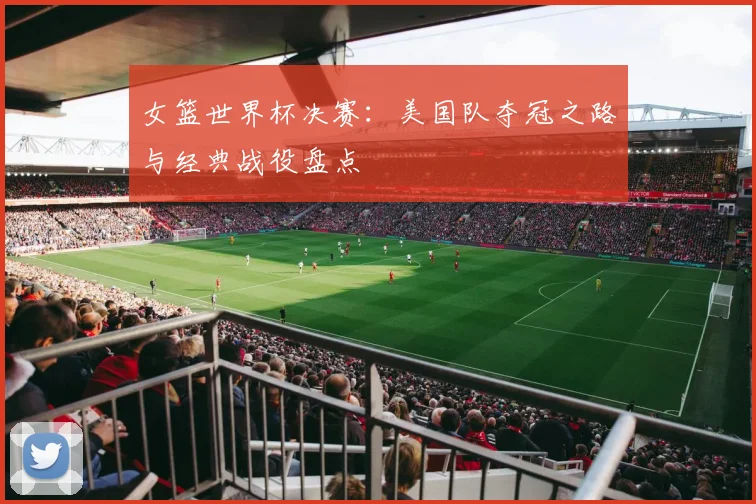 女篮世界杯决赛:美国队夺冠之路与经典战役盘点
