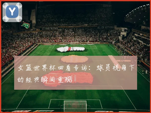女篮世界杯回看专访:球员视角下的经典瞬间重现