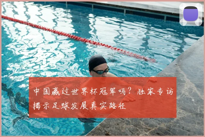 中国赢过世界杯冠军吗?独家专访揭示足球发展真实路径