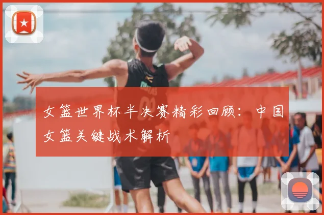 女篮世界杯半决赛精彩回顾:中国女篮关键战术解析