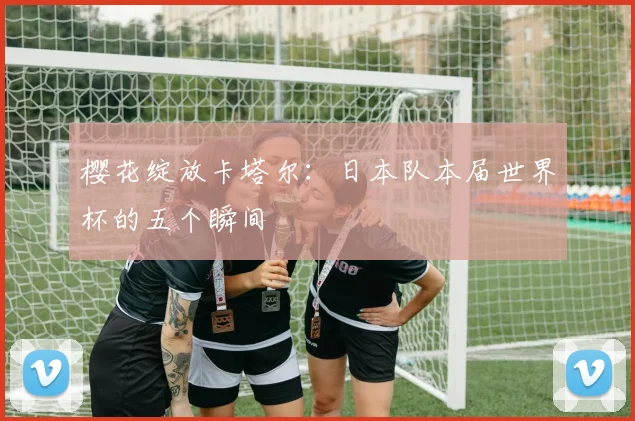 樱花绽放卡塔尔:日本队本届世界杯的五个瞬间