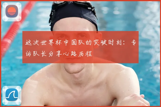 这次世界杯中国队的突破时刻:专访队长分享心路历程