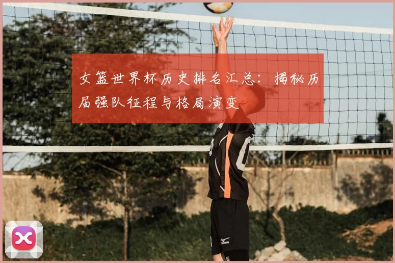 女篮世界杯历史排名汇总:揭秘历届强队征程与格局演变