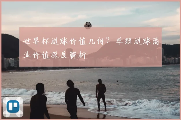 世界杯进球价值几何?单颗进球商业价值深度解析
