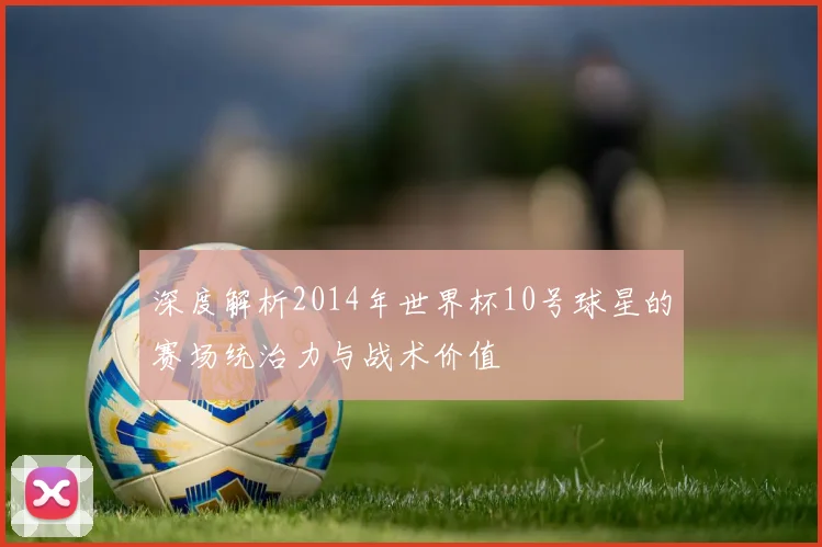 深度解析2014年世界杯10号球星的赛场统治力与战术价值