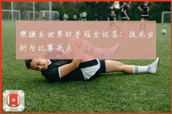 樊振东世界杯夺冠全记录:技术分析与比赛亮点