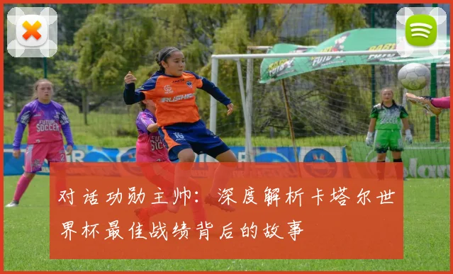 对话功勋主帅：深度解析卡塔尔世界杯最佳战绩背后的故事