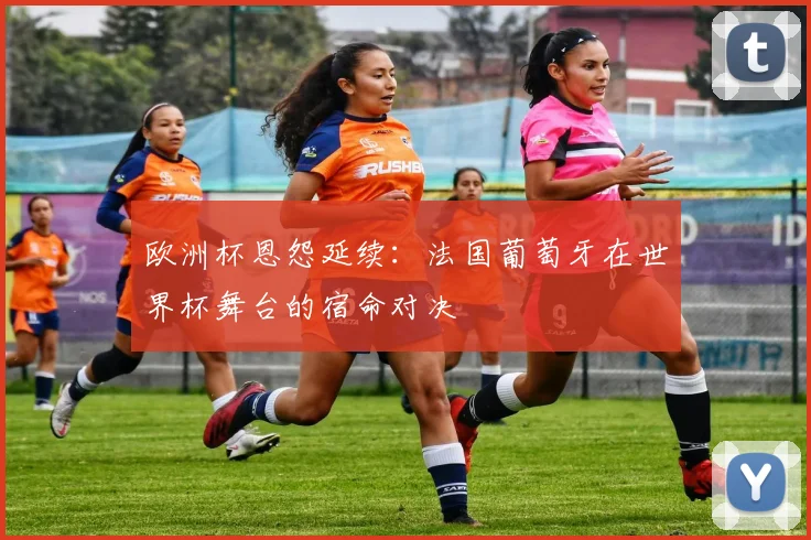 欧洲杯恩怨延续：法国葡萄牙在世界杯舞台的宿命对决